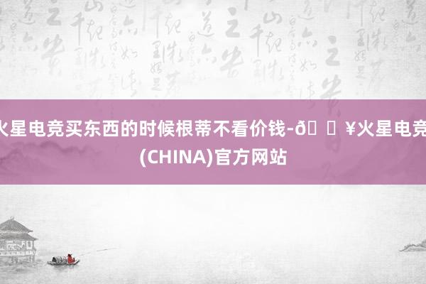火星电竞买东西的时候根蒂不看价钱-🔥火星电竞·(CHINA)官方网站