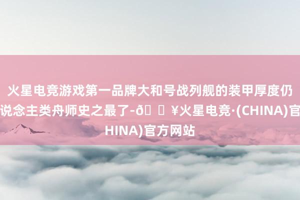 火星电竞游戏第一品牌大和号战列舰的装甲厚度仍是是东说念主类舟师史之最了-🔥火星电竞·(CHINA)官方网站