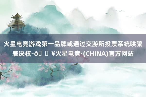 火星电竞游戏第一品牌或通过交游所投票系统哄骗表决权-🔥火星电竞·(CHINA)官方网站