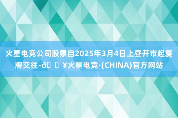 火星电竞公司股票自2025年3月4日上昼开市起复牌交往-🔥火星电竞·(CHINA)官方网站
