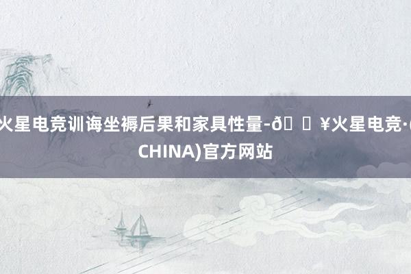火星电竞训诲坐褥后果和家具性量-🔥火星电竞·(CHINA)官方网站