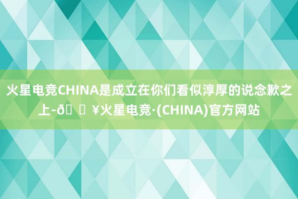 火星电竞CHINA是成立在你们看似淳厚的说念歉之上-🔥火星电竞·(CHINA)官方网站