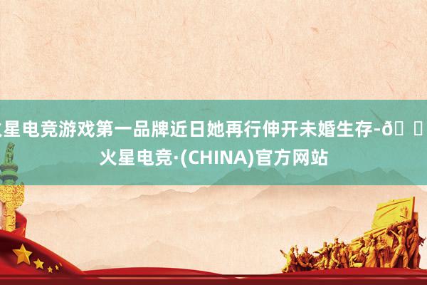 火星电竞游戏第一品牌近日她再行伸开未婚生存-🔥火星电竞·(CHINA)官方网站