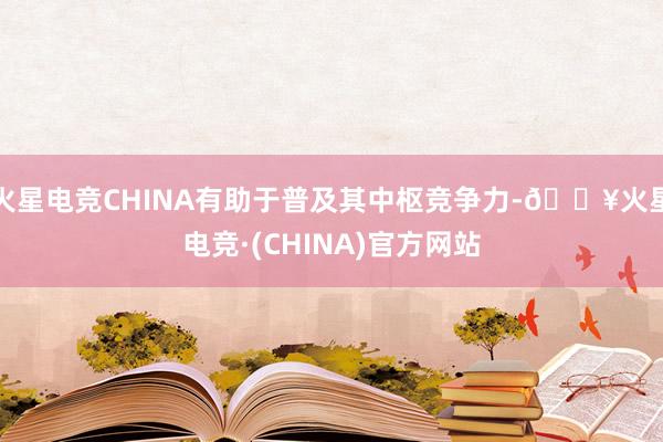 火星电竞CHINA有助于普及其中枢竞争力-🔥火星电竞·(CHINA)官方网站