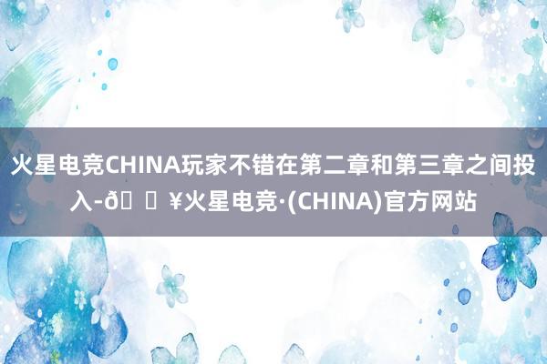 火星电竞CHINA玩家不错在第二章和第三章之间投入-🔥火星电竞·(CHINA)官方网站