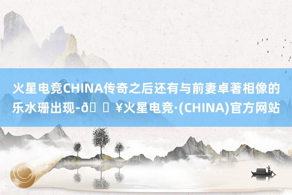 火星电竞CHINA传奇之后还有与前妻卓著相像的乐水珊出现-🔥火星电竞·(CHINA)官方网站