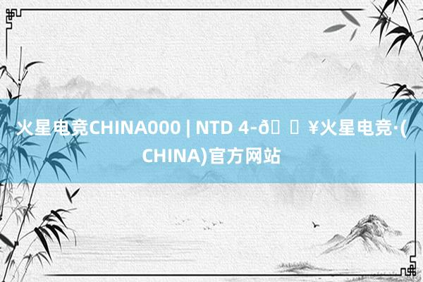 火星电竞CHINA000 | NTD 4-🔥火星电竞·(CHINA)官方网站